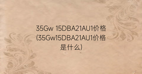 35Gw 15DBA21AU1价格(35Gw15DBA21AU1价格是什么)